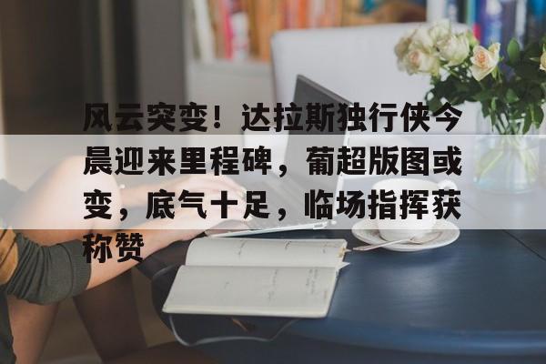 友博app下载 -风云突变！达拉斯独行侠今晨迎来里程碑，葡超版图或变，底气十足，临场指挥获称赞的简单介绍